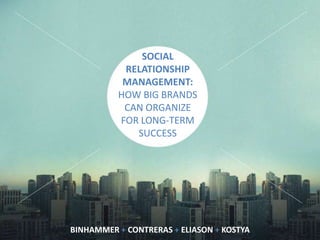 SOCIAL
RELATIONSHIP
MANAGEMENT:
HOW BIG BRANDS
CAN ORGANIZE
FOR LONG-TERM
SUCCESS
BINHAMMER + CONTRERAS + ELIASON + KOSTYA
 