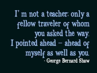 I’m not a teacher; only a
fellow traveler of whom
you asked the way. 
I pointed ahead – ahead of
myself as well as you.
- George Bernard Shaw
 