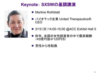 Keynote： SXSWの基調講演
 Martine Rothblatt
 バイオテック企業 United Therapeuticsの
CEO
 3/15（日）14:00-15:00 @ACC Exhibit Hall 5
 昨年、米国の女性経営者の中で最高報酬
（45億円強＠120円/$）
 男性から性転換
9
 