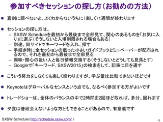 参加すべきセッションの探し方（お勧めの方法）
 真剣に調べないと、よくわからないうちに（楽しく）1週間が終わります
 セッションの探し方は、
– SXSW Scheduleを最初から最後まで全部見て、関心のあるものを「お気に入
り」に選ぶ（そうしないと入場制限される場合もある）
– 別途、同サイトでキーワードを入れ、探す
– 手続き時に全セッションの載った小さいガイドブックとミニペーパーが配布され
るので、それを最初から最後まで全部見る
– 興味・関心の近い人と毎日情報交換する（そうしないとどうしても見落とす）
– Googleで「キーワード, SXSW2015」の検索をして、記事に目を通す
 こういう努力をしなくても楽しく終わりますが、学ぶ量は比較できないほどです
 Keynoteはグローバルなセンスという点でも、なるべく参加する方がよいです
 トレードショーは、全体のバランスの中で2時間を2回ほど取れば、多分、回れます
 夕食は普段会えないような方ともできることがあるので、有意義です
13SXSW Schedule（http://schedule.sxsw.com/ ）
 