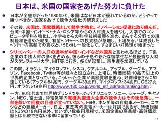 日本は、米国の国家をあげた努力に負けた
 日本が全盛期だった1980年代、米国はなぜ日本が優れているのか、どうやって
勝つべきか、国家をあげて競争力強化の研究をした
 その後、米国は、国家戦略として競争力強化、イノベーション促進に取り組んだ。
台湾・中国・インド・ベトナム・ロシア等からの人材流入を増やし、大学でのコン
ピュータ学科を強化し、小学校からの科学技術振興を進め、あらゆる分野での規
制緩和を進めた結果、有望ﾍﾞﾝﾁｬｰへの投資額が急増し、上場あるいは成長した
ﾍﾞﾝﾁｬｰの高額での買収というExitも一般化して、すさまじい好循環が始まった
 シリコンバレーの人口の過半が中国・インドなど外国系と言われるほどで、IT系
企業の中核人材の多くを占める。彼らの子息や新たな留学生など最優秀な人材
がスタンフォード大学、MIT等に行き、多くが起業し、再生産を加速している
 この間、オラクル、マイクロソフト、シスコ、クアルコム、アップル、グーグル、アマ
ゾン、Facebook、Twitter等が続々と設立され、上場し、時価総額 10兆円以上の
世界的企業となっている。こういった企業が高額買収を重ね、好循環をさらに加
速している（アップル54兆円、グーグル39兆円、マイクロソフト34兆円、GE27兆
円、オラクル19兆円 http://www.180.co.jp/world_etf_adr/adr/ranking.htm ）
 一方、90年代まで世界的ブランドであったパナソニック、ソニー、シャープ、キヤノ
ン、NEC、富士通、沖電気等の電機系製造大企業の競争力はその後急落し、一
部を除いて回復の目途が立っていない。トヨタ、ホンダ等の自動車メーカー、コマ
ツなどの建機メーカー、日立、東芝等の重電メーカーは好調であるが、時価総額
はトヨタの19兆円以外、せいぜい数兆円規模で、米国企業の高業績・高時価総
額とは比較できない水準に留まっている
17
 