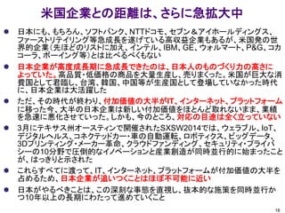 米国企業との距離は、さらに急拡大中
 日本にも、もちろん、ソフトバンク、NTTドコモ、セブン＆アイホールディングス、
ファーストリテイリング等急成長を遂げている高収益企業もあるが、米国発の世
界的企業（先ほどのリストに加え、インテル、IBM、GE、ウォルマート、P&G、コカ
コーラ、ボーイング等）とは比べるべくもない
 日本企業が高度成長期に急成長できたのは、日本人のものづくり力の高さに
よっていた。高品質・低価格の商品を大量生産し、売りまくった。米国が巨大な消
費国として君臨し、台湾、韓国、中国等が生産国として登場していなかった時代
に、日本企業は大活躍した
 ただ、その時代が終わり、付加価値の大半がIT、インターネット、プラットフォーム
に移った今、大半の日本企業は新しい付加価値をほとんど取れないまま、業績
を急速に悪化させていった。しかも、今のところ、対応の目途は全く立っていない
 3月にテキサス州オースティンで開催されたSXSW2014では、ウェラブル、IoT、
デジタルヘルス、コネクテッドカー・車の自動運転、ロボティクス、ビッグデータ、
3Dプリンティング・メーカー革命、クラウドファンディング、セキュリティ・プライバ
シーの10分野で圧倒的なイノベーションと産業創造が同時並行的に始まったこと
が、はっきりと示された
 これらすべてに渡って、IT、インターネット、プラットフォームが付加価値の大半を
占めるため、日本企業が追いつくことはほぼ不可能に近い
 日本がやるべきことは、この深刻な事態を直視し、抜本的な施策を同時並行か
つ10年以上の長期にわたって進めていくこと
18
 