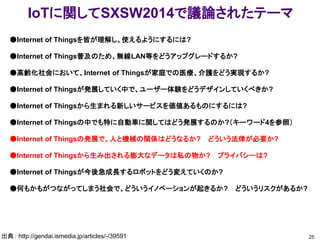IoTに関してSXSW2014で議論されたテーマ
25出典： http://gendai.ismedia.jp/articles/-/39591
●Internet of Thingsを皆が理解し、使えるようにするには?
●Internet of Things普及のため、無線LAN等をどうアップグレードするか?
●高齢化社会において、Internet of Thingsが家庭での医療、介護をどう実現するか?
●Internet of Thingsが発展していく中で、ユーザー体験をどうデザインしていくべきか?
●Internet of Thingsから生まれる新しいサービスを価値あるものにするには?
●Internet of Thingsの中でも特に自動車に関してはどう発展するのか?（キーワード4を参照）
●Internet of Thingsの発展で、人と機械の関係はどうなるか? どういう法律が必要か?
●Internet of Thingsから生み出される膨大なデータは私の物か? プライバシーは?
●Internet of Thingsが今後急成長するロボットをどう変えていくのか?
●何もかもがつながってしまう社会で、どういうイノベーションが起きるか? どういうリスクがあるか?
 