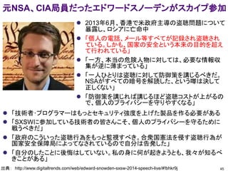 元NSA、CIA局員だったエドワードスノーデンがスカイプ参加
45出典： http://www.digitaltrends.com/web/edward-snowden-sxsw-2014-speech-live/#!bhkr9j
 2013年6月、香港で米政府主導の盗聴問題について
暴露し、ロシアに亡命中
 「個人の電話、メール等すべてが記録され盗聴され
ている。しかも、国家の安全という本来の目的を超え
て行われている」
 「一方、本当の危険人物に対しては、必要な情報収
集が逆に薄まっている」
 「一人ひとりは盗聴に対して防御策を講じるべきだ。
NSAがすべての暗号を解読した、という噂は決して
正しくない」
 「防御策を講じれば講じるほど盗聴コストが上がるの
で、個人のプライバシーを守りやすくなる」
 「技術者･プログラマーはもっとセキュリティ強度を上げた製品を作る必要がある
 「SXSWに参加している技術者の皆さんこそ、個人のプライバシーを守るために
戦うべきだ」
 「政府のこういった盗聴行為をもっと監視すべき。合衆国憲法を侵す盗聴行為が
国家安全保障局によってなされているので自分は告発した」
 「自分のしたことに後悔はしていない。私の身に何が起きようとも、我々が知るべ
きことがある」
 