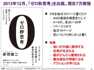 2013年12月、「ゼロ秒思考」を出版。現在7万部強
 メモを毎日10ページ書くだけ
– A4の裏紙を横置きにして
– 4～6行、各20～30字
– 1ページ1分で
– 毎日10ページ
– 思いついた時にさっと書く
 効果
– 迷いが大幅に解消する
– 自信が生まれる
– 頭がどんどん整理される
– 優先順位が明確になる
– アクションが早くなる
48出典： http://goo.gl/xUznv6 Facebookグループ： https://www.facebook.com/groups/1493945480872832/
 