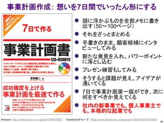 49
事業計画作成： 想いを7日間でいったん形にする
Amazon: http://www.amazon.co.jp/dp/4756916902/ Facebookグループ： https://www.facebook.com/groups/1002910873057800/
 頭に浮かぶものを全部メモに書き
出す（50～100ページ）
 それをざっとまとめる
 手書きのまま、顧客候補にインタ
ビューしてみる
 新たな発見を入れ、パワーポイント
に落とし込む
 プレゼン練習もしてみる
 そうすると課題が見え、アイデアが
湧いてくる
 7日で事業計画第一版ができ、次に
何をすべきか見えてくる
 社内の新事業でも、個人事業主で
も、本格的な起業でも
 