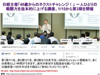 50
日経主催「40歳からのネクストチャレンジ！」 一人ひとりの
戦闘力を抜本的に上げる講座、1/15から第3期を開催
申し込み： http://www.nikkei-nbs.com/nbs/bizsemi/150115.html
第1期111名、第2期121名、第3期は100名予定。4回のセッション＋懇親会で、多く
の素晴らしい仲間ができます。過半が参加する勉強会も続いています。
30歳前後～60代半ばまで幅広くご参加いただいています。
参考： http://gendai.ismedia.jp/articles/-/40147
 