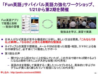 「Fun英語」サバイバル英語力強化ワークショップ、
1/21から第2期を開催
53
Fun英語アプリ
で宿題と添削
→ 勉強の習慣
 日本人がなぜ英語が苦手か徹底的に分析し、新しい方法を開発。「これならでき
る」と納得し、「なるほど」と思える実戦的な勉強法
 ネイティブとの演習や懇親会、メールやSNSを使った宿題・相談、スマホによる毎
日の練習など、必ず身につく徹底したサポート
 第1期生の声
– 聞けないから話せないことを悩んでいたが、この方法で続ければ聞けるよう
になると期待できたことが大きな収穫（40代男性）
– 英語のまま理解して実践する一貫したコンセプトのもと、具体的に学ぶプロ
グラムが実に良く練られていて勉強になった（30代女性）
勉強法を学び、演習で実践
申し込み： http://peatix.com/event/59883
 