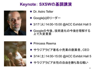 Keynote： SXSWの基調講演
 Dr. Astro Teller
 Google[x]のリーダー
 3/17（火）14:00-15:00 @ACC Exhibit Hall 5
 Googleの今後、技術進化の今後を理解する
上で大変重要
8
 Princess Reema
 サウジアラビア著名小売業の創業者、CEO
 3/14（土）14:00-15:00 @ACC Exhibit Hall 5
 サウジアラビア女性の自由を勝ち取る戦い
 