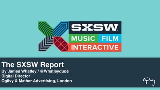 The SXSW Report
By James Whatley / @Whatleydude
Digital Director
Ogilvy & Mather Advertising, London
 