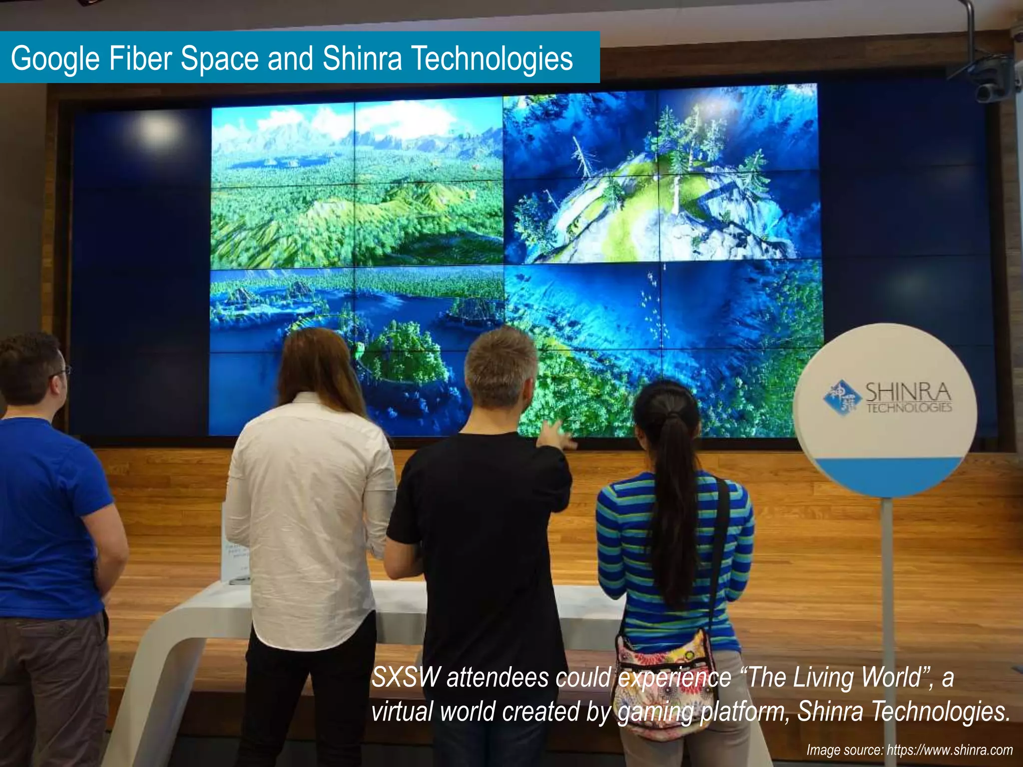 Google Fiber Space and Shinra Technologies
SXSW attendees could experience “The Living World”, a
virtual world created by gaming platform, Shinra Technologies.
Image source: https://www.shinra.com
 