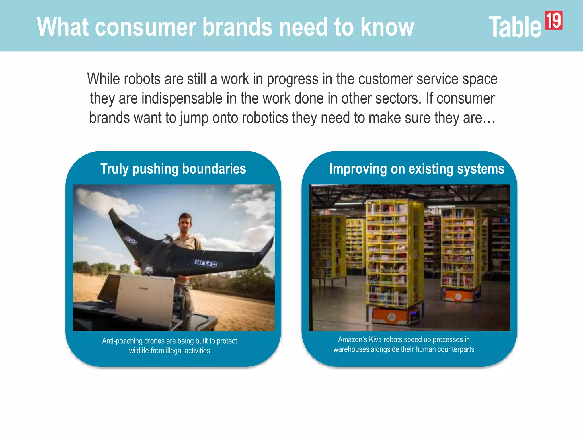 While robots are still a work in progress in the customer service space
they are indispensable in the work done in other sectors. If consumer
brands want to jump onto robotics they need to make sure they are…
What consumer brands need to know
Truly pushing boundaries
Anti-poaching drones are being built to protect
wildlife from illegal activities
Improving on existing systems
Amazon’s Kiva robots speed up processes in
warehouses alongside their human counterparts
 