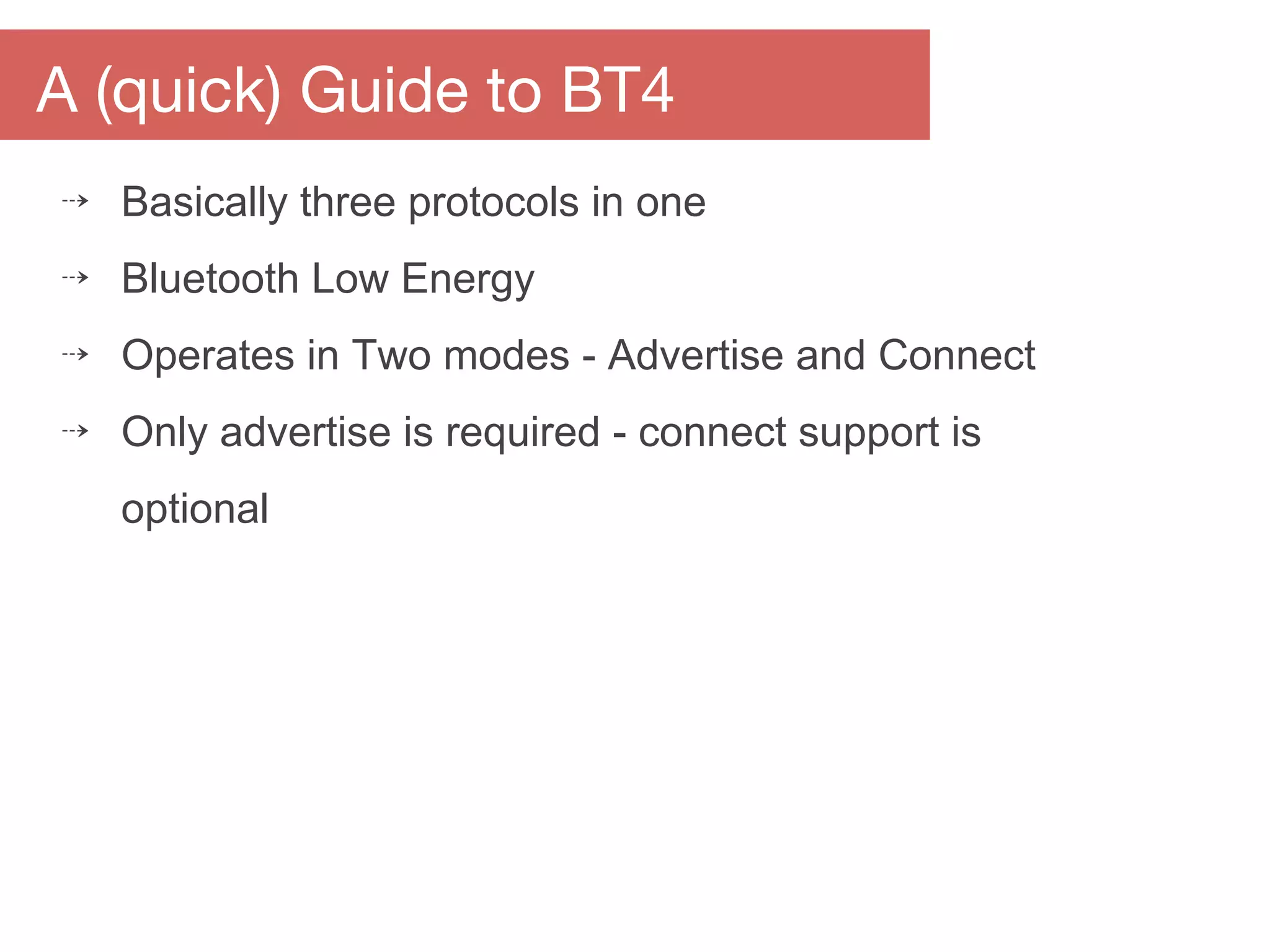 A (quick) Guide to BT4
⇢ Basically three protocols in one
⇢ Bluetooth Low Energy
⇢ Operates in Two modes - Advertise and Connect
⇢ Only advertise is required - connect support is
optional
 