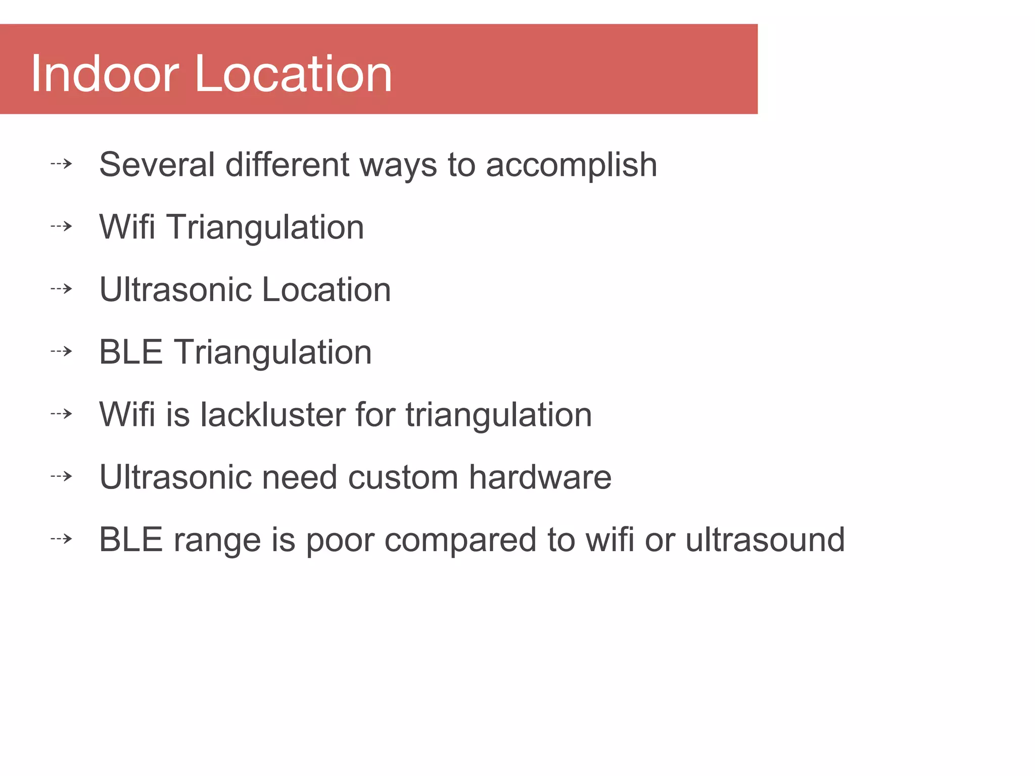 Indoor Location
⇢ Several different ways to accomplish
⇢ Wifi Triangulation
⇢ Ultrasonic Location
⇢ BLE Triangulation
⇢ Wifi is lackluster for triangulation
⇢ Ultrasonic need custom hardware
⇢ BLE range is poor compared to wifi or ultrasound
 
