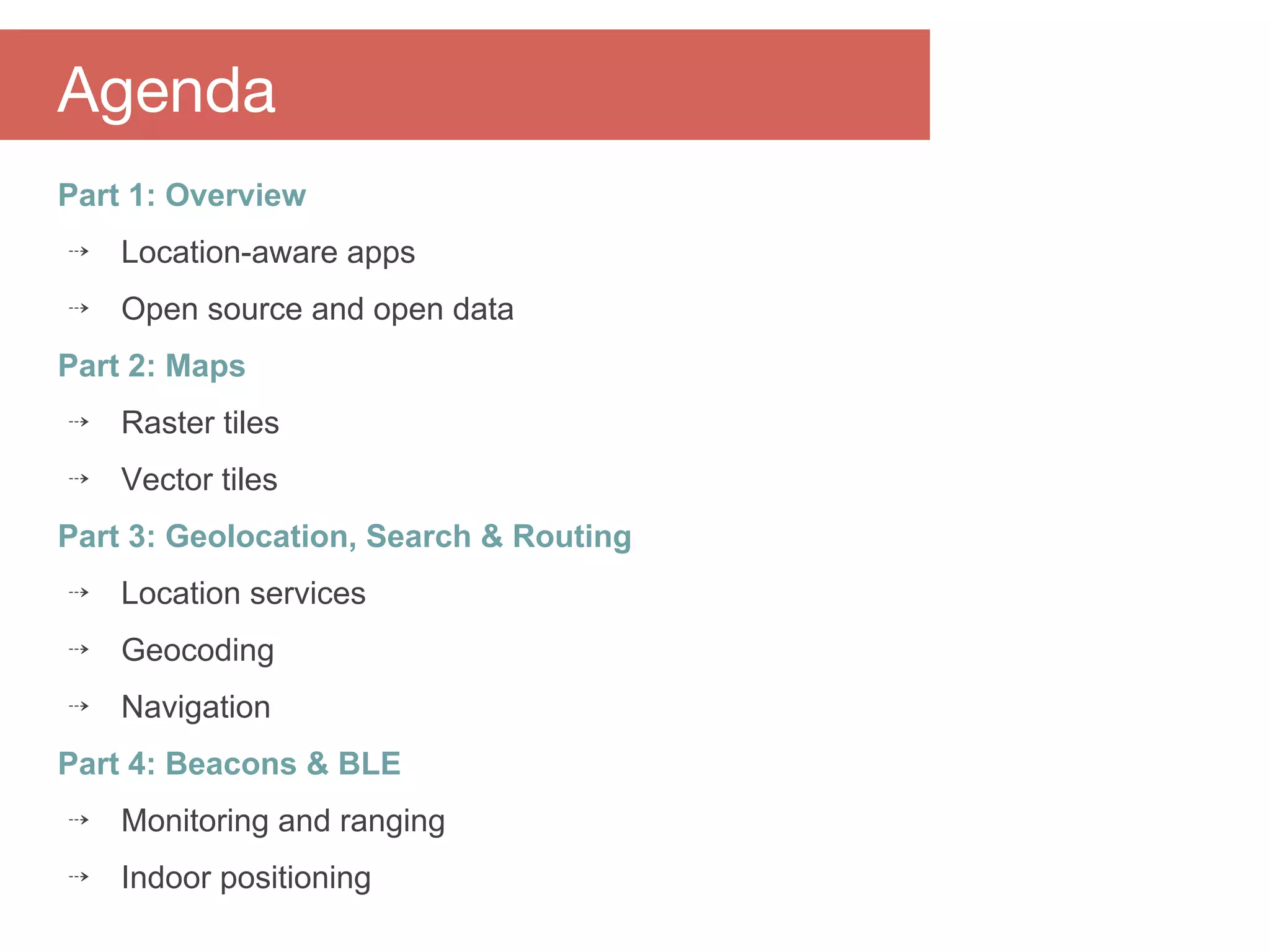 Part 1: Overview
⇢ Location-aware apps
⇢ Open source and open data
Part 2: Maps
⇢ Raster tiles
⇢ Vector tiles
Part 3: Geolocation, Search & Routing
⇢ Location services
⇢ Geocoding
⇢ Navigation
Part 4: Beacons & BLE
⇢ Monitoring and ranging
⇢ Indoor positioning
Agenda
 
