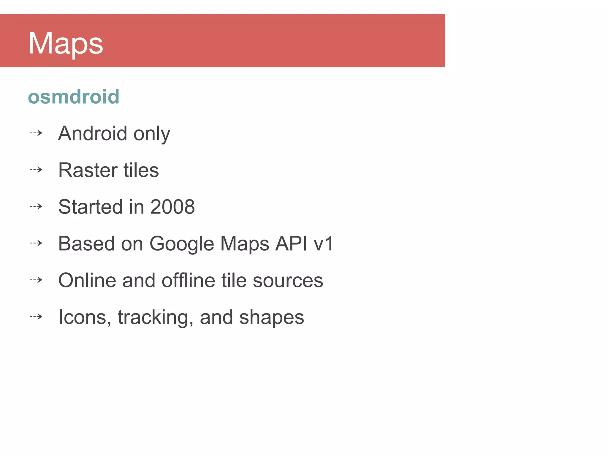 osmdroid
⇢ Android only
⇢ Raster tiles
⇢ Started in 2008
⇢ Based on Google Maps API v1
⇢ Online and offline tile sources
⇢ Icons, tracking, and shapes
Maps
 