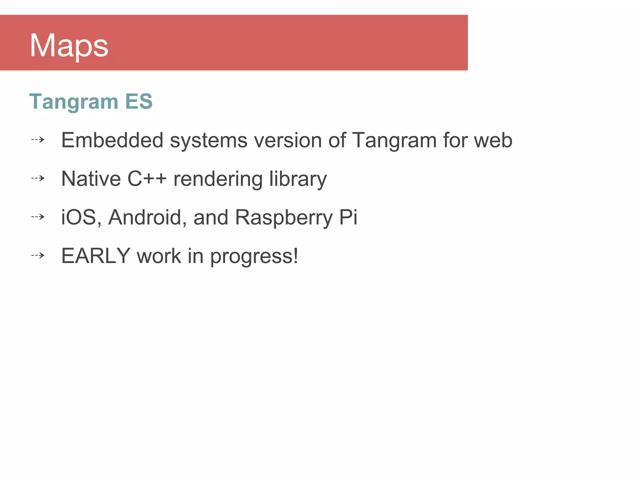 Tangram ES
⇢ Embedded systems version of Tangram for web
⇢ Native C++ rendering library
⇢ iOS, Android, and Raspberry Pi
⇢ EARLY work in progress!
Maps
 