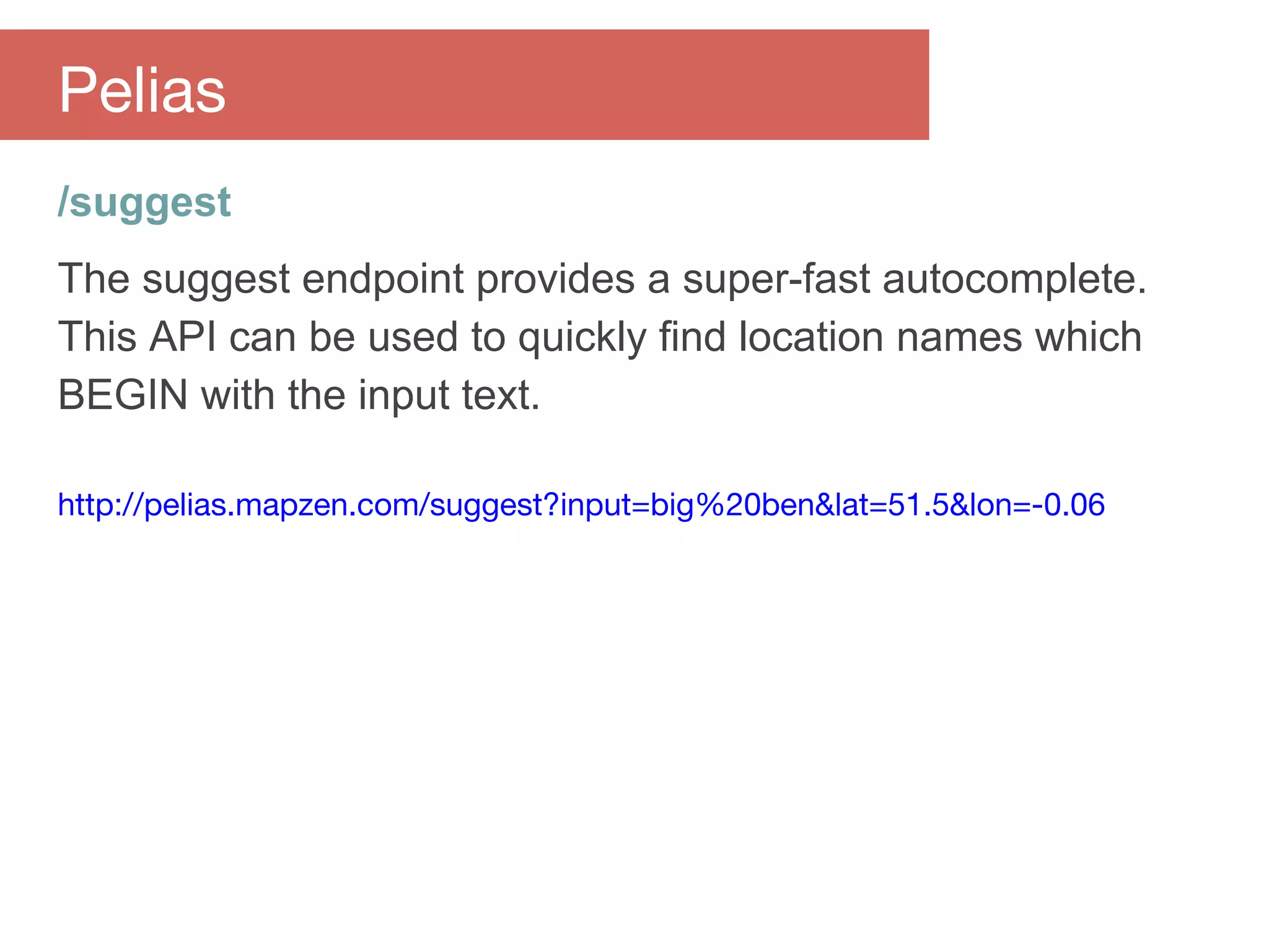 /suggest
The suggest endpoint provides a super-fast autocomplete.
This API can be used to quickly find location names which
BEGIN with the input text.
http://pelias.mapzen.com/suggest?input=big%20ben&lat=51.5&lon=-0.06
Pelias
 