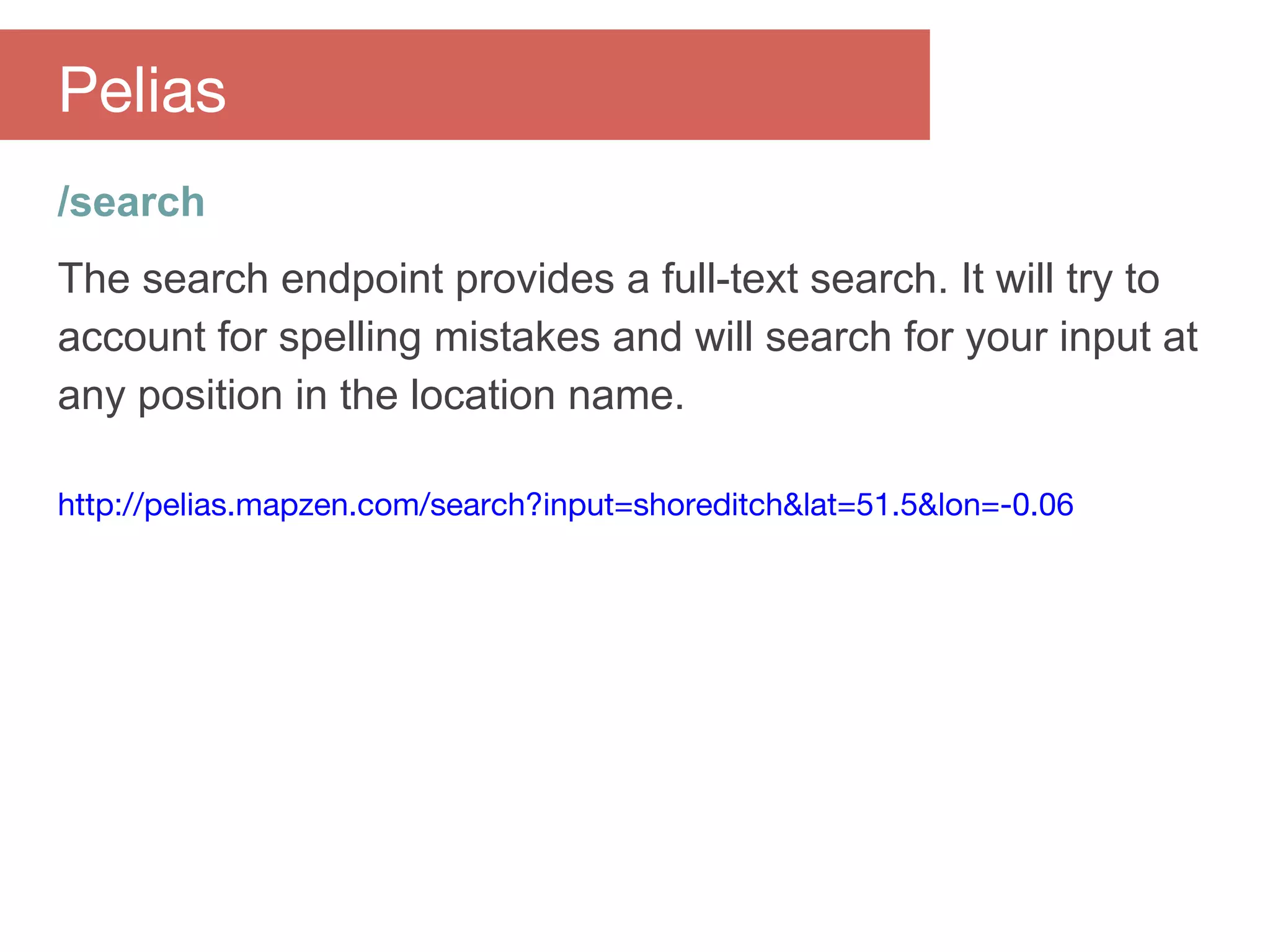/search
The search endpoint provides a full-text search. It will try to
account for spelling mistakes and will search for your input at
any position in the location name.
http://pelias.mapzen.com/search?input=shoreditch&lat=51.5&lon=-0.06
Pelias
 