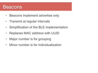 Beacons
⇢ Beacons implement advertise only
⇢ Transmit at regular intervals
⇢ Simplification of the BLE implementation
⇢ Replaces MAC address with UUID
⇢ Major number is for grouping
⇢ Minor number is for individualization
 
