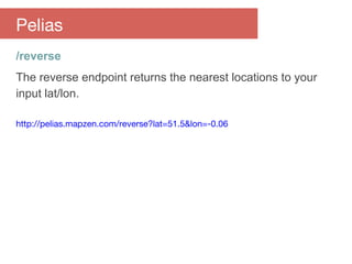 /reverse
The reverse endpoint returns the nearest locations to your
input lat/lon.
http://pelias.mapzen.com/reverse?lat=51.5&lon=-0.06
Pelias
 