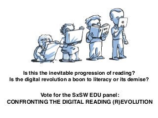 Is this the inevitable progression of reading?!
Is the digital revolution a boon to literacy or its demise?
Vote for the SxSW EDU panel:!
CONFRONTING THE DIGITAL READING (R)EVOLUTION
 