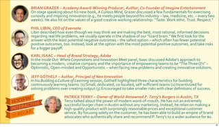 BRIAN&GRAZER&–&Academy$AwardJWinning$Producer,$Author;$CoJFounder$of$Imagine$Entertainment
On$stage$speaking$about$his$new$book,$A&Curious&Mind,$Grazer$discussed$a$few$fundamentals$for$exercising$
curiosity$and$inspiring$innovation$(e.g.,$he$meets$people$beyond$his$industry$–$law,$medicine,$etc.$–$every$two$
weeks).$He$also$hit$on$the$values$of$a$good$creative$working$relationship:$“Taste.$Work$ethic.$Trust.$Respect.”$
JEFF&GOTHELF&–&Author,$Principal$of$Neo$Innovation
In$his$Building&a&Culture&of&Learning$session,$Gothelf$highlighted$three$characteristics$for$building$
continuously$learning$teams:$(1)$Small,$dedicated,$coRlocated,$selfRsuﬃcient$teams$(2)$Incentivized$for$
solving$problems$over$creating$output$(3)$Encouraged$to$take$smaller$risks$with$clear$deﬁnitions$of$success.
KARL&ISAAC&–&Head$of$Brand$Strategy,$Adobe
In$the&Inside&Out:&Where&Corporations&and&Innovation&Meet$panel,$Isaac$discussed$Adobe’s$approach$to$
becoming$a$modern,$creative$company$and$the$importance$of$empowering$teams$to$be$“The$Three$O’s”$–$
Optimistic,$OpenRminded$and$Opportunistic$–$when$facing$new$problems$and$creating$innovative$solutions.
PHIL&LIBIN,&CEO$of$Evernote$
Libin$described$how$even$though$we$may$think$we$are$making$the$best,$most$rational,$informed$decisions$
regarding$real$life$problems,$we$usually$operate$in$the$shadow$of$our$“lizard$brain.”$We$ﬁrst$look$for$the$
answer$with$the$least$potential$negative$outcomes$–$the$safest$option$–$which$often$has$fewer$potential$
positive$outcomes,$too.$Instead,$look$at$the$option$with$the$most$potential$positive$outcomes,$and$take$risks$
for$a$bigger$payoﬀ.
PATRICK&TERRY&–&Owner$of$WorldJRenowned$P.$Terry’s$Burgers$in$Austin,$TX
Terry$talked$about$the$power$of$modern$wordRofRmouth.$He$has$run$an$extremely$
successful$burger$chain$in$Austin$without$any$marketing.$Instead,$he$relies$on$making$a$
highRquality$product$with$surprisingly$reasonable$prices$and$exceptional$customer$
service.$By$focusing$solely$on$the$customer,$he$has$been$able$to$build$an$empire$of$brand$
advocates$who$authentically$share$and$recommend$P.$Terry’s$to$a$wider$audience$for$$0.
10
 