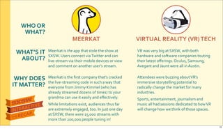WHO&OR&
WHAT?
WHAT’S&IT&
ABOUT?
WHY&DOES&
IT&MATTER?
MEERKAT VIRTUAL&REALITY&(VR)&TECH
Meerkat$is$the&app$that$stole$the$show$at$
SXSW.$Users$connect$via$Twitter$and$can$
liveRstream$via$their$mobile$devices$or$view$
and$comment$on$another$user’s$stream.
VR$was$very$big$at$SXSW,$with$both$
hardware$and$software$companies$touting$
their$latest$oﬀerings.$Oculus,$Samsung,$
Avegant$and$Jaunt$were$all$in$Austin.
Attendees$were$buzzing$about$VR’s$
immersive$storytelling$potential$to$
radically$change$the$market$for$many$
industries.$
Sports,$entertainment,$journalism$and$
music$all$had$sessions$dedicated$to$how$VR$
will$change$how$we$think$of$those$spaces.
Meerkat$is$the$ﬁrst$company$that’s$cracked$
the$liveRstreaming$code$in$such$a$way$that$
everyone$from$Jimmy$Kimmel$(who$has$
already$streamed$dozens$of$times)$to$your$
grandma$can$use$it$easily$and$eﬀectively.$
While$limitations$exist,$audiences$thus$far$
are$extremely$engaged,$too.$In$just$one$day$
at$SXSW,$there$were$15,000$streams$with$
more$than$200,000$people$tuning$in!
12
 