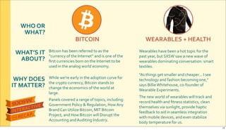 WHO&OR&
WHAT?
WHAT’S&IT&
ABOUT?
WHY&DOES&
IT&MATTER?
BITCOIN WEARABLES&+&HEALTH
Bitcoin$has$been$referred$to$as$the$
“currency$of$the$Internet”$and$is$one$of$the$
ﬁrst$currencies$born$on$the$Internet$to$be$
used$in$the$analog$world$economy.
Wearables$have$been$a$hot$topic$for$the$
past$year,$but$SXSW$saw$a$new$wave$of$
wearables$dominating$conversation:$smart$
textiles.
"As$things$get$smaller$and$cheaper...$I$see$
technology$and$fashion$becoming$one,”$
says$Billie$Whitehouse,$coRfounder$of$
Wearable$Experiments.
The$new$world$of$wearables$will$track$and$
record$health$and$ﬁtness$statistics,$clean$
themselves$via$sunlight,$provide$haptic$
feedback$to$aid$in$seamless$integration$
with$mobile$devices,$and$even$stabilize$
body$temperature$for$us.
While$we’re$early$in$the$adoption$curve$for$
the$crypto$currency,$Bitcoin$stands$to$
change$the$economics$of$the$world$at$
large.$
Panels$covered$a$range$of$topics,$including:$
Government$Policy$&$Regulation,$How$Any$
Brand$Can$Utilize$Bitcoin,$MIT$Bitcoin$
Project,$and$How$Bitcoin$will$Disrupt$the$
Accounting$and$Auditing$Industry.
13
 