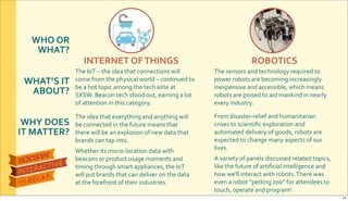 WHO&OR&
WHAT?
WHAT’S&IT&
ABOUT?
WHY&DOES&
IT&MATTER?
INTERNET&OF&THINGS ROBOTICS
The$IoT$–$the$idea$that$connections$will$
come$from$the$physical$world$–$continued$to$
be$a$hot$topic$among$the$tech$elite$at$
SXSW.$Beacon$tech$stood$out,$earning$a$lot$
of$attention$in$this$category.
The$sensors$and$technology$required$to$
power$robots$are$becoming$increasingly$
inexpensive$and$accessible,$which$means$
robots$are$poised$to$aid$mankind$in$nearly$
every$industry.
The$idea$that$everything$and$anything$will$
be$connected$in$the$future$means$that$
there$will$be$an$explosion$of$new$data$that$
brands$can$tap$into.$
Whether$its$microRlocation$data$with$
beacons$or$product$usage$moments$and$
timing$through$smart$appliances,$the$IoT$
will$put$brands$that$can$deliver$on$the$data$
at$the$forefront$of$their$industries.$
From$disasterRrelief$and$humanitarian$
crises$to$scientiﬁc$exploration$and$
automated$delivery$of$goods,$robots$are$
expected$to$change$many$aspects$of$our$
lives.
A$variety$of$panels$discussed$related$topics,$
like$the$future$of$artiﬁcial$intelligence$and$
how$we'll$interact$with$robots.$There$was$
even$a$robot$“petting$zoo”$for$attendees$to$
touch,$operate$and$program!
14
 