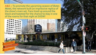 A&E&–&To$promote$the$upcoming$season$of$Bates&
Motel,$the$network$built$an$impressive$replica$of$
the$show’s$main$set.$Fans$lined$up$around$the$
block$and$tweeted$for$the$chance$to$stay$in$one$
of$the$rooms$for$that$night$at$SXSW!
Photo&credit:&YAHOO!
16
 