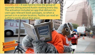 Photo&credit:DEBORAH&CANNON&Y&STATESMAN
SQUIRL.CO&–&It$was$hard$to$miss$the$group$of$
squirrels$sitting$around$Austin$reading$every$day.$
The$activation$included$an$app$that$delivers$its$
users$geoRrelevant$book$passages,$so$when$a$
person$is$in$a$certain$location,$he/she$can$read$an$
author’s$words$about$that$place.
18
 