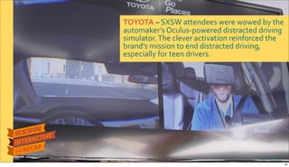 TOYOTA&–$SXSW$attendees$were$wowed$by$the$
automaker’s$OculusRpowered$distracted$driving$
simulator.$The$clever$activation$reinforced$the$
brand’s$mission$to$end$distracted$driving,$
especially$for$teen$drivers.
Photo&credit:&PSFK
19
 