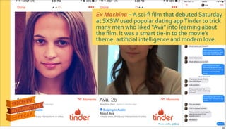 Ex$Machina&–&A$sciRﬁ$ﬁlm$that$debuted$Saturday$
at$SXSW$used$popular$dating$app$Tinder$to$trick$
many$men$who$liked$“Ava”$into$learning$about$
the$ﬁlm.$It$was$a$smart$tieRin$to$the$movie’s$
theme:$artiﬁcial$intelligence$and$modern$love.
Photo&credits:&AdWeek
20
 