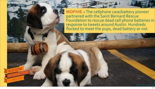 Photo&credit:The&NEXT&WEB
MOPHIE&–$The$cellphone$case/battery$pioneer$
partnered$with$the$Saint$Bernard$Rescue$
Foundation$to$rescue$dead$cell$phone$batteries$in$
response$to$tweets$around$Austin.$Hundreds$
ﬂocked$to$meet$the$pups,$dead$battery$or$not.
21
 