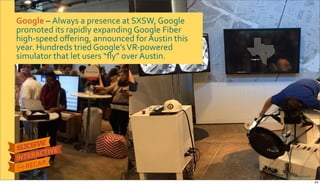 Google&–&Always$a$presence$at$SXSW,$Google$
promoted$its$rapidly$expanding$Google$Fiber$
highRspeed$oﬀering,$announced$for$Austin$this$
year.$Hundreds$tried$Google’s$VRRpowered$
simulator$that$let$users$“ﬂy”$over$Austin.
Photo&credits:&@stephawie
24
 