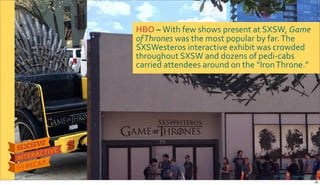 Photo&credits:&Business&Insider
HBO&–&With$few$shows$present$at$SXSW,$Game&
of&Thrones&was$the$most$popular$by$far.$The$
SXSWesteros$interactive$exhibit$was$crowded$
throughout$SXSW$and$dozens$of$pediRcabs$
carried$attendees$around$on$the$“Iron$Throne.”
25
 