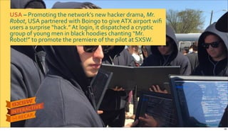 USA&–&Promoting$the$network’s$new$hacker$drama,$Mr.&
Robot,$USA$partnered$with$Boingo$to$give$ATX$airport$wiﬁ$
users$a$surprise$“hack.”$At$login,$it$dispatched$a$cryptic$
group$of$young$men$in$black$hoodies$chanting$“Mr.$
Robot!”$to$promote$the$premiere$of$the$pilot$at$SXSW.
Photo&credits:The&Daily&Dot
26
 