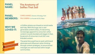 PANEL&
NAME:
PANEL&
MEMBERS:
WHY&WE&
LOVED&IT:
CHRIS$HAINES$Director$of$Strategy,$Fluid
PAU$SABRIA$CoRFounder$&$CEO,$Olapic
2.6$billion$photos$are$shared$on$social$media$
each$day.$With$this$huge$rise$in$userR
generatedRcontent$(UGC),$it’s$becoming$
increasingly$apparent$to$consumers$when$
content$is$overly$branded$and$staged.$In$fact,$
63$percent$of$consumers$trust$UGC$over$
branded$content.$
The$panel$discussed$how$to$work$with$brand$
advocates$and$inﬂuencers$when$thinking$
through$content$strategies,$to$ensure$brand$
messages$are$well$received$within$target$
communities.
The&Anatomy&of&
Selﬁes&That&Sell
Photo&credit:&EliteDaily
29
 