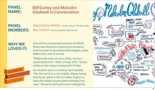 PANEL&
NAME:
PANEL&
MEMBERS:
WHY&WE&
LOVED&IT:
MALCOLM$GLADWELL$Author,$Writer,$The&New&Yorker
BILL$GURLEY$Venture$Capitalist,$Benchmark
One$of$the$most$packed$sessions$at$SXSW,$
these$two$shared$an$inspiring$conversation$
that$touched$on$disruptive$technologies,$Uber,$
Millennials,$and$VC$trends.
“Millennials$view$cars$as$a$utility,$not$as$a$
social$statement$–$that’s$a$huge$shift,”$Gurley$
noted$on$the$impact$and$growth$of$Uber.$
On$whether$we’re$in$another$‘tech$bubble’:$
“No.$But$we’re$in$a$risk$bubble.$Money$being$
frivolously$spent$in$Silicon$Valley.$Expect$to$
see$a$few$dead$unicorns$[tech$startups]$this$
year.”$Research$well$and$invest$intelligently.
Bill&Gurley&and&Malcolm&
Gladwell&in&Conversation
30
 