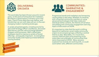 DELIVERING&
ON&DATA
COMMUNITIES:
NARRATIVE&&&
ENGAGEMENT
The$word$data$has$been$thrown$around$in$recent$
years,$to$the$point$of$exhaustion$for$marketers.$
But$there’s$a$good$reason$it$remains$such$a$hot$
topic:$There’s$more$data$than$ever$before,$and$
brands$that$can$win$with$data$will$win$in$the$everR
changing$modern$marketing$landscape.
A$variety$of$packed$panels,$including$one$led$by$
360i$Chief$Strategy$Oﬃcer$Lee$Maicon,$discussed$
data$literacy$and$the$value$exchange$between$
shoppers$and$businesses.$WellRcrafted$data$
strategies$stand$to$improve$a$variety$of$brand$
oﬀerings$R$and$equally$important$R$to$strengthen$
consumer$loyalty$and$impact$purchase$behavior$
moving$forward.
Progressive$brands$and$marketers$are$harnessing$
communities$in$new$ways.$Whether$it’s$working$
with$inﬂuential$community$members$or$using$
advanced$technologies$that$help$create$and$
distribute$better$content,$the$themes$of$narrative$
storytelling$and$community$engagement$were$big$
topics$of$discussion$at$SXSW.
It’s$important$to$note$that$the$word$is$shifting$
beyond$its$traditional,$social$media$community$
origins$to$encompass$groups$uniﬁed$by$a$central$
theme$or$idea.$Wearables,$TV$/$movie$fans,$
concert$/$festivalRgoers$and$streaming$music$
subscribers$are$examples$of$communities$that$
were$showcased$at$SXSW.$$Many$sessions$
explored$how$brands$are$working$with,$or$could$
work$better$with,$diﬀerent$communities.
5
 