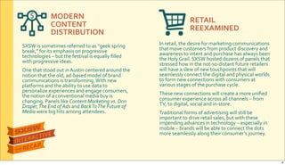 MODERN&
CONTENT&
DISTRIBUTION
RETAIL
REEXAMINED
SXSW$is$sometimes$referred$to$as$“geek$spring$
break,”$for$its$emphasis$on$progressive$
technologies$–$but$the$festival$is$equally$ﬁlled$
with$progressive$ideas.$
One$that$stood$out$in$Austin$centered$around$the$
notion$that$the$old,$adRbased$model$of$brand$
communications$is$transforming.$With$new$
platforms$and$the$ability$to$use$data$to$
personalize$experiences$and$engage$consumers,$
the$notion$of$a$conventional$media$buy$is$
changing.$Panels$like$Content&Marketing&vs.&Don&
Draper,&The&End&of&Ads&and$Back&To&The&Future&of&
Media&were$big$hits$among$attendees.
In$retail,$the$desire$for$marketing$communications$
that$move$customers$from$product$discovery$and$
awareness$to$intent$and$purchase$has$always$been$
the$Holy$Grail.$SXSW$hosted$dozens$of$panels$that$
stressed$how$in$the$notRsoRdistant$future$retailers$
will$have$a$slew$of$new$touchpoints$that$will$
seamlessly$connect$the$digital$and$physical$worlds$
to$form$new$connections$with$consumers$at$
various$stages$of$the$purchase$cycle.
These$new$connections$will$create$a$more$uniﬁed$
consumer$experience$across$all$channels$–$from$
TV,$to$digital,$social$and$inRstore.
Traditional$forms$of$advertising$will$still$be$
important$to$drive$retail$sales,$but$with$these$
impending$advances$in$technology$–$especially$in$
mobile$–$brands$will$be$able$to$connect$the$dots$
more$seamlessly$along$their$consumer’s$journey.
6
 