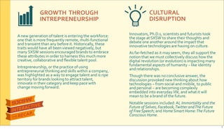 GROWTH&&THROUGH&
INTREPRENEURSHIP
CULTURAL&
DISRUPTION
A$new$generation$of$talent$is$entering$the$workforce:$
one$that$is$more$frequently$remote,$multiRfunctional$
and$transient$than$any$before$it.$Historically,$these$
traits$would$have$all$been$viewed$negatively,$but$
many$SXSW$sessions$encouraged$brands$to$embrace$
these$attributes$in$order$to$harness$this$much$more$
creative,$collaborative$and$ﬂexible$talent$pool.$
Intrepreneurship,$or$the$practice$of$using$
entrepreneurial$thinking$and$skills$within$a$company,$
was$highlighted$as$a$way$to$engage$talent$and$is$ripe$
territory$for$brands$looking$to$attract$talent,$
innovate$in$their$category$and$keep$pace$with$
change$moving$forward.
Innovators,$Ph.D.s,$scientists$and$futurists$took$
the$stage$at$SXSW$to$share$their$thoughts$and$
debate$one$another$around$the$impact$that$
innovative$technologies$are$having$on$culture.$
As$farRfetched$as$it$may$seem,$they$all$support$the$
notion$that$we$must$collectively$discuss$how$the$
digital$revolution$(or$evolution)$is$impacting$many$
fundamental$aspects$of$humanity$–$like$identity$
and$relationships.$
Though$there$was$no$conclusive$answer,$the$
discussion$provoked$new$thinking$about$how$
technologies$–$from$social$and$mobile,$to$public$
and$personal$–$are$becoming$complexly$
embedded$into$everyday$life,$and$what$it$will$
mean$to$be$a$brand$of$the$future.
Notable$sessions$included:$AI,&Immortality&and&the&
Future&of&Selves;$Facebook,&Twitter&and&The&Future&
of&Free&Speech;$and$Home&Smart&Home:&The&Future&
Conscious&Home.
7
 