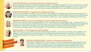 WALTER&ISAACSON&–&President$&$CEO$of$The$Aspen$Institute$
Issascon$spoke$in$the$How&Innovation&Happens$keynote$–$alongside$Google’s$Eric$Schmidt$and$the$U.S.$Chief$
Technology$Oﬃcer,$Megan$Smith$–$about$the$virtues$of$adopting$new$technologies$in$our$everRincreasing$
digital$world.$Art,$copy,$code$–$“each$of$these$concepts$is$beautiful$and$a$powerful$force$of$our$world.”
ANDREW&COCHRANE&–&Digital$Director$of$Mirada$Studios
Cochrane$spoke$about$immersive$and$interactive$storytelling$in$the$digital$age.$Immersive$and$interactive$
stories$are$not$told$to$the$audience;$they$are$experienced.$We$are$witnessing$the$birth$of$new$mediums$that$
allow$storytellers$–$including$brands$–$to$reach$their$audiences$in$new,$exciting$and$deeply$personal$ways.
AMANDA&PARKES&–&Fashion$Technologist,$Founder$of$Skinteractive$Studio
Parkes$was$candid$that$she$believed$today’s$“hard”$wearables$are$only$the$beginning$–$she$sees$the$future$
being$much$more$about$wearable$fabrics$that$consumers$will$adopt.$While$Apple,$Google$and$Facebook$will$
continue$to$innovate,$these$are$just$the$“tip$of$the$iceberg”$for$emerging$tech.$Some$of$the$most$real$
innovation$is$happening$out$of$the$spotlight,$and$will$come$from$brands$and$agencies$alike.
TODD&YELLIN&–&VP$of$Product$Innovation,$Netﬂix
Yellin$shared$seven$years$of$lessons$from$A/B$testing$at$Netﬂix,$noting$that$it$can$help$solve$problems$and$
debates,$can$empower$trying$new$things$and$can$help$move$business$metrics$for$brands.$$However,$he$
stressed$that$testing$isn’t$always$the$solution$–$“no$matter$what$metrics$say,$brands$need$to$stick$to$their$
values.”
MICHAEL&MICHALOWICZ&–&Author,$Entrepreneur$and$Lecturer$
Michalowicz$talked$about$social$axioms$and$how$we$frequently$accept$things$for$“the$
way$they$are.”$Many$successes$come$from$questioning$axioms:$Roger$Bannister$ﬁrst$
broke$the$4Rminute$mile$after$studying$how$geese$ﬂy,$and$hot$dog$eating$champ$
Kobayashi$shattered$the$Nathan’s$contest$record$by$changing$the$ageRold$process.$
9
 