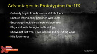 Advantages to Prototyping the UX
13
• Get early buy-in from business stakeholders
• Enables testing early and often with users
• Encourages multi-disciplinary collaboration
• Plays well with the agile methodology
• Shows not just what it will look like but how it will work
• Kills fewer trees
 