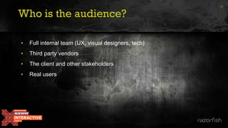 Who is the audience?
• Full internal team (UX, visual designers, tech)
• Third party vendors
• The client and other stakeholders
• Real users
15
 