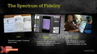 The Spectrum of Fidelity
16
Medium High
Low
Sketches on paper. Cool/wow
factor is low. Wireframes or sketches, the
prototype is ‘clickable’ but not much
more interactivity than that.
Fully functional, but usually a
subset of features, the most
complex functionality. Also $$$
 