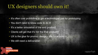 • It's often cost prohibitive to get a technologist just for prototyping
• You don't need to know code to do it!
• It's a better simulation of the end product!
• Clients will get that it's not the final product!*
• UX is the glue for product design – the focal point
• We still need a deliverable!
UX designers should own it!
 