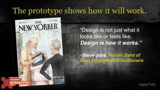 The prototype shows how it will work.
“Design is not just what it
looks like or feels like.
Design is how it works.” 
–Steve Jobs, Patron Saint of
User Experience Practitioners
 