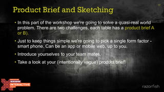 Product Brief and Sketching
33
• In this part of the workshop we're going to solve a quasi-real world
problem. There are two challenges, each table has a product brief A
or B).
• Just to keep things simple we're going to pick a single form factor -
smart phone. Can be an app or mobile web, up to you.
• Introduce yourselves to your team mates.
• Take a look at your (intentionally vague) product brief!
 